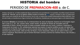 HISTORIA del hombre
PERIODO DE PREPARACION-400 a. de C.
Antipas, hijo del rey se había establecido figura central del curso providencial. Y en paralelo, el profeta Joaquín (Imrán)
esposo de Hánnah, que en la Iglesia católica recibe el nombre de Ana. Joaquín, entrado en años no podía tener
hijos y puso una condición de 40 días de ayuno, tras la cual, su esposa Ana, quedó embarazada de María (Miriam). Que
de este modo, se transforma en Figura Central de la Providencia, (medida que se toma para lograr un fin determinado).
El anciano Simeón en el templo fue un contemporáneo de Jesús de Nazaret. Aparece en el Evangelio según
San Lucas (Lc 2, 25 - 35), cuando Jesús, recién nacido, es llevado al Templo de Jerusalén para ser
presentado al Señor. Simeón de quien el citado evangelio señala que era «justo y piadoso y esperaba la
restauración de Israel» (v. 25), señalándose además que poseía un espíritu profético ya que «le había sido
revelado por el Espíritu Santo que no vería la muerte antes de haber visto al Cristo del Señor»(v. 26). Simeón
reconoce que el Anunciado, debe ser Rey de Reyes y Sumo Sacerdote. Debe ser por sobre lo físico y por
sobre lo espiritual. Recordemos que el hombre Normado controla y domina los instintos físicos y las virtudes y
el celo espiritual.
 