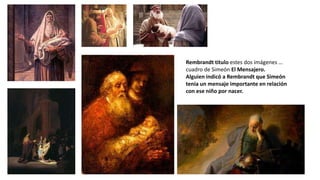 Rembrandt titulo estes dos imágenes …
cuadro de Simeón El Mensajero.
Alguien indicó a Rembrandt que Simeón
tenia un mensaje importante en relación
con ese niño por nacer.
 
