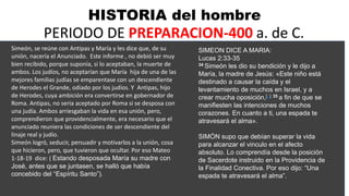 HISTORIA del hombre
PERIODO DE PREPARACION-400 a. de C.
Simeón, se reúne con Antipas y María y les dice que, de su
unión, nacería el Anunciado. Este informe , no debió ser muy
bien recibido, porque suponía, si lo aceptaban, la muerte de
ambos. Los judíos, no aceptarían que María hija de una de las
mejores familias judías se emparentase con un descendiente
de Herodes el Grande, odiado por los judíos. Y Antipas, hijo
de Herodes, cuya ambición era convertirse en gobernador de
Roma. Antipas, no seria aceptado por Roma si se desposa con
una judía. Ambos arriesgaban la vida en esa unión, pero,
comprendieron que providencialmente, era necesario que el
anunciado reuniera las condiciones de ser descendiente del
linaje real y judío.
Simeón logró, seducir, persuadir y motivarlos a la unión, cosa
que hicieron, pero, que tuvieron que ocultar. Por eso Mateo
1-18-19 dice: ( Estando desposada María su madre con
José, antes que se juntasen, se halló que había
concebido del “Espíritu Santo”).
SIMEON DICE A MARIA:
Lucas 2:33-35
34 Simeón les dio su bendición y le dijo a
María, la madre de Jesús: «Este niño está
destinado a causar la caída y el
levantamiento de muchos en Israel, y a
crear mucha oposición,[a] 35 a fin de que se
manifiesten las intenciones de muchos
corazones. En cuanto a ti, una espada te
atravesará el alma».
SIMÓN supo que debían superar la vida
para alcanzar el vinculo en el afecto
absoluto. Lo comprendía desde la posición
de Sacerdote instruido en la Providencia de
la Finalidad Conectiva. Por eso dijo: “Una
espada te atravesará el alma”.
 
