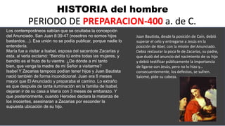 HISTORIA del hombre
PERIODO DE PREPARACION-400 a. de C.
Los contemporáneos sabían que se ocultaba la concepción
del Anunciado. San Juan 8:39-47 (nosotros no somos hijos
bastardos…). Esa unión no se podía publicar, porque nadie lo
entendería.
María fue a visitar a Isabel, esposa del sacerdote Zacarías y
esta, al verla exclamó: “Bendita tú entre todas las mujeres, y
bendito es el fruto de tu vientre. ¿De dónde a mí tanto
bien, que venga la madre de mi Señor a visitarme?
Isabel Y Zacarias tampoco podían tener hijos y Juan Bautista
nació también de forma incondicional. Juan era 6 meses
mayor que El Anunciado y preparaba el camino. Lo extraño
es que después de tanta iluminación en la familia de Isabel,
dejaran ir de su casa a María con 3 meses de embarazo. Y
que posteriormente, cuando Herodes declara la matanza de
los inocentes, asesinaran a Zacarias por esconder la
supuesta ubicación de su hijo.
Juan Bautista, desde la posición de Caín, debió
superar el celo y entregarse a Jesús en la
posición de Abel, con la misión del Anunciado.
Debía restaurar la poca fe de Zacarías, su padre,
que dudó del anuncio del nacimiento de su hijo
y debió testificar públicamente la importancia
de ligarse con Jesús, pero no lo hizo y…
consecuentemente, los defectos, se sufren.
Salomé, pide su cabeza.
 