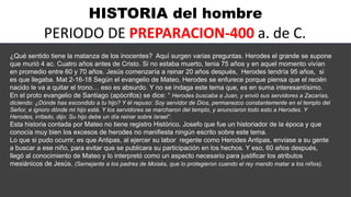 HISTORIA del hombre
PERIODO DE PREPARACION-400 a. de C.
¿Qué sentido tiene la matanza de los inocentes? Aquí surgen varias preguntas. Herodes el grande se supone
que murió 4 ac. Cuatro años antes de Cristo. Si no estaba muerto, tenia 75 años y en aquel momento vivían
en promedio entre 60 y 70 años. Jesús comenzaría a reinar 20 años después, Herodes tendría 95 años, si
es que llegaba. Mat 2-16-18 Según el evangelio de Mateo, Herodes se enfurece porque piensa que el recién
nacido le va a quitar el trono… eso es absurdo. Y no se indaga este tema que, es en suma interesantísimo.
En el proto evangelio de Santiago (apócrifos) se dice: “ Herodes buscaba a Juan, y envió sus servidores a Zacarías,
diciendo: ¿Dónde has escondido a tu hijo? Y él repuso: Soy servidor de Dios, permanezco constantemente en el templo del
Señor, e ignoro dónde mi hijo está. Y los servidores se marcharon del templo, y anunciaron todo esto a Herodes. Y
Herodes, irritado, dijo: Su hijo debe un día reinar sobre Israel”.
Esta historia contada por Mateo no tiene registro Histórico. Josefo que fue un historiador de la época y que
conocía muy bien los excesos de herodes no manifiesta ningún escrito sobre este tema.
Lo que si pudo ocurrir, es que Antipas, al ejercer su labor regente como Herodes Antipas, enviase a su gente
a buscar a ese niño, para evitar que se publicara su participación en los hechos. Y eso, 60 años después,
llegó al conocimiento de Mateo y lo interpretó como un aspecto necesario para justificar los atributos
mesiánicos de Jesús. (Semejante a los padres de Moisés, que lo protegieron cuando el rey mando matar a los niños).
 