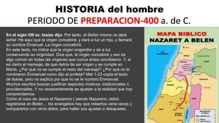 HISTORIA del hombre
PERIODO DE PREPARACION-400 a. de C.
En el siglo VIII ac. Isaías dijo: Por tanto, el Señor mismo os dará
señal: He aquí que la virgen concebirá, y dará a luz un hijo, y llamará
su nombre Emanuel. La virgen concebirá.
En este texto, no indica que la virgen engendre y de a luz
conservando su virginidad. Dice que, la virgen concebirá y eso es
algo común en todas las vírgenes que nunca antes concibieron. Y, si
es cierto el mensaje, de que debía de ser virgen y se cumple en
María, ¿Por qué no se cumple el resto del mensaje? ¿Por qué no lo
nombraron Enmanuel como dijo el profeta? Mat 1-23 copia el texto
de Isaías, pero no explica por qué no se le nombró Enmanuel.
Muchos escritos buscan justificar aspectos místicos, tradicionales o
providenciales. Y no necesariamente se ajustan a la realidad que hoy
comprendemos.
Como el caso de Jesús el Nazareno ( siendo Nazareno, debió
registrarse en Belén… los evangelios hay que releerlos varia veces y
compararlos con otros datos, para hallar sus ajustes o desajustes.
 