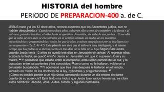 HISTORIA del hombre
PERIODO DE PREPARACION-400 a. de C.
JESUS nace y a los 12 doce años, conoce aspectos que los Sacerdotes judíos, aun no
habían descubierto. (“Cuando tuvo doce años, subieron ellos como de costumbre a la fiesta y al
volverse, pasados los días, el niño Jesús se quedó en Jerusalén, sin saberlo sus padres... Y sucedió
que al cabo de tres días, le encontraron en el Templo sentado en medio de los maestros,
escuchándoles y preguntándoles; todos los que le oían, estaban estupefactos por su inteligencia y
sus respuestas» (Lc 2, 41-47). Este párrafo nos dice que el niño era muy inteligente, y al mismo
tiempo que los padres n se dieron cuenta en tres días de la falta de su hijo Según San Lucas,
cuando Jesús tenía 12 años se quedó tres días en Jerusalén sin avisar. Al regresar ellos,
acabada la fiesta, se quedó el niño Jesús en Jerusalén, sin que lo supiesen José y su
madre. 44 Y pensando que estaba entre la compañía, anduvieron camino de un día; y le
buscaban entre los parientes y los conocidos; 45 pero como no le hallaron, volvieron a
Jerusalén buscándole. 46 Y aconteció que tres días después le hallaron en el templo,
sentado en medio de los doctores de la ley, oyéndoles y preguntándoles. 47
¿Cómo es posible perder a un hijo único caminando durante un día entero sin darse
cuenta de su ausencia? Este texto nos indica que Jesús tuvo varios hermanos, se citan
estos nombres: Jacobo, José, Judas, Simón y algunas hermanas.
 