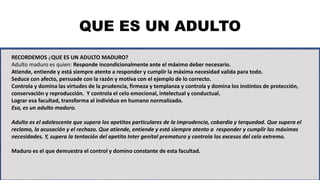 QUE ES UN ADULTO
RECORDEMOS ¿QUE ES UN ADULTO MADURO?
Adulto maduro es quien: Responde incondicionalmente ante el máximo deber necesario.
Atiende, entiende y está siempre atento a responder y cumplir la máxima necesidad valida para todo.
Seduce con afecto, persuade con la razón y motiva con el ejemplo de lo correcto.
Controla y domina las virtudes de la prudencia, firmeza y templanza y controla y domina los instintos de protección,
conservación y reproducción. Y controla el celo emocional, intelectual y conductual.
Lograr esa facultad, transforma al individuo en humano normalizado.
Eso, es un adulto maduro.
Adulto es el adolescente que supera los apetitos particulares de la imprudencia, cobardía y terquedad. Que supera el
reclamo, la acusación y el rechazo. Que atiende, entiende y está siempre atento a responder y cumplir las máximas
necesidades. Y, supera la tentación del apetito Inter genital prematuro y controla los excesos del celo extremo.
Maduro es el que demuestra el control y domino constante de esta facultad.
 