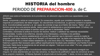 HISTORIA del hombre
PERIODO DE PREPARACION-400 a. de C.
JESUS nace sobre el fundamento de la providencia, sin alteración alguna entre sus capacidades y sus
facultades.
Siente, comprende y actúa en consecuencia. Es consecutivo, aquello que considera necesario lo resuelve,
responde al cumplimiento del deber exigido. Es naturalmente incondicional, su genoma contiene la experiencia
de la incondicionalidad parental y al ser capaz de controlar el ego es el Señor del mismo. “Señor”, es un
término que se da a una persona adulta. Jesús superó la adolescencia a una temprana edad, (12 años). Los
observadores que lo escuchaban lo sentían adulto por eso lo declaraban “Señor”.
Controlaba y dominaba la actitud en función de resolver, restituir o satisfacer las máximas necesidades
fundamentales. Curaba a los enfermos, educaba a los interesados y orientaba a los perdidos.
Jesús debía iniciar su camino estableciendo el vinculo filio parental, que lo demostró cuando la madre le
pregunta ¿qué estas haciendo aquí en el Templo? y él responde que, “se debe a los negocios de Su Padre”.
El fundamento de Fe y unidad estaba establecido ya, a los doce años (12). Necesitaba restituir el vinculo
fraternal y parento filial necesario para calificar espiritualmente facultado para establecer una Familia Funcional
Normada. Debía tener la experiencia de ser amado por alguien, “más que a sus vidas”. Por eso, preguntó a
Pedro tres veces: ¿me amas?
Trabajó duro para lograr el amor incondicional maduro entre sus 12 discípulos, pero no lo consiguió con
ninguno. Al verse abandonado por sus más cercanos, no disponía de justificativo capaz de convencer al resto,
de su posición mesiánica. Al Mesías Salvador lo amaría todo el mundo judío. Y Jesús, no tuvo a nadie que
 