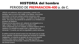 HISTORIA del hombre
PERIODO DE PREPARACION-400 a. de C.
JESUS curó enfermos, educó a ignorantes y orientó a los
perdidos, pero no tuvo a los nobles, a los lideres, a los sumos
sacerdotes, no los tuvo, porque muchos cercanos a Juan,
observaron que Juan no lo seguía. Y en pueblo chico se conocen
todos. De a poco, fue creciendo la oposición a su ministerio y lo
acusaron de blasfemo.
Ninguno de los doce estuvo ahí, pidiendo ser entregado en su
lugar, ninguno. Todos se ocultaron y lo dejaron sólo.
Jesús comprendía que si lo mataban, la historia debería volver a
repetirse y la cantidad de sangre sudor y lagrimas iba a ser
tremenda. Y lo sentía, por eso se angustiaba y pedía clemencia.
El artificio social del animal humano fue más fuerte que el coraje
de los valientes, transformados desde ese momento en cobardes
negligentes. La cobardía se apoderó de nuevo de la especie
humana y todo vuelve a repetirse. Y en lugar de imitar el
comportamiento del Anunciado, imitamos al artificio automático
del animal humano.
 