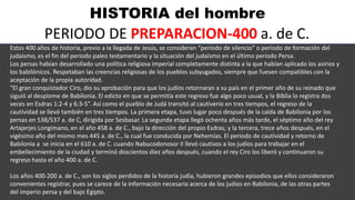 HISTORIA del hombre
PERIODO DE PREPARACION-400 a. de C.
Estos 400 años de historia, previo a la llegada de Jesús, se consideran “periodo de silencio” o periodo de formación del
judaísmo, es el fin del periodo paleo testamentario y la situación del judaísmo en el último periodo Persa.
Los persas habían desarrollado una política religiosa imperial completamente distinta a la que habían aplicado los asirios y
los babilónicos. Respetaban las creencias religiosas de los pueblos subyugados, siempre que fuesen compatibles con la
aceptación de la propia autoridad.
“El gran conquistador Ciro, dio su aprobación para que los judíos retornaran a su país en el primer año de su reinado que
siguió al desplome de Babilonia. El edicto en que se permitía este regreso fue algo poco usual, y la Bíblia lo registra dos
veces en Esdras 1:2-4 y 6:3-5”. Así como el pueblo de Judá transitó al cautiverio en tres tiempos, el regreso de la
cautividad se llevó también en tres tiempos. La primera etapa, tuvo lugar poco después de la caída de Babilonia por los
persas en 538/537 a. de C, dirigida por Sesbasar. La segunda etapa llegó ochenta años más tarde, el séptimo año del rey
Artajerjes Longimano, en el año 458 a. de C., bajo la dirección del propio Esdras; y la tercera, trece años después, en el
vigésimo año del mismo mes 445 a. de C., la cual fue conducida por Nehemías. El periodo de cautividad y retorno de
Babilonia a se inicia en el 610 a. de C. cuando Nabucodonosor II llevó cautivos a los judíos para trabajar en el
embellecimiento de la ciudad y terminó doscientos diez años después, cuando el rey Ciro los liberó y continuaron su
regreso hasta el año 400 a. de C.
Los años 400-200 a. de C., son los siglos perdidos de la historia judía, hubieron grandes episodios que ellos consideraron
convenientes registrar, pues se carece de la información necesaria acerca de los judíos en Babilonia, de las otras partes
del imperio persa y del bajo Egipto.
 