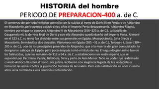 HISTORIA del hombre
PERIODO DE PREPARACION-400 a. de C.
El comienzo del periodo helénico coincidió con la subida al trono de Darío III en Persia y de Alejandro
en Macedonia, pero apenas pasado cinco años el imperio Persa desaparecería. Alejandro Magno,
nombre por el que se conoce a Alejandro III de Macedonia (356–323 a. de C.). La batalla de
Gaugamela vio la derrota final de Darío y con ella Alejandro quedó dueño del Imperio Persa. Al morir
en el 323 a.C. su reino fue dividido entre sus generales en Egipto, Mesopotámica, Siria Grecia y
Macedonia, formándose dos dinastías. Ptolomeos en Egipto (305 –31 a. de C.), Tolomeo I, Soter (304–
285 a. de C.), uno de los principales generales de Alejandro, que a la muerte del gran conquistador lo
designaron sátrapa de Egipto, pero poco después tomó el título de rey. El segundo gran reino fueron
los Seléucidas, quienes reinaron de 312 a 64 a. de C. y establecieron un vasto imperio que se
expandió por Bactriana, Persia, Babilonia, Siria y parte de Asia Menor. Todo su poder fue reafirmado
cuando Antíoco III subió al trono. Los judíos recibieron con alegría la llegada de los seléucidas y
tomaron las armas contra la guarnición tolomea de Jerusalén. Pero esta satisfacción en unos cuantos
años sería cambiada a una continúa confrontación.
 