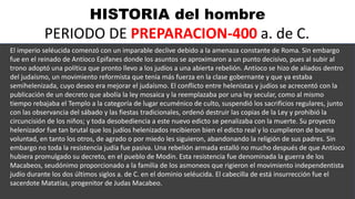 HISTORIA del hombre
PERIODO DE PREPARACION-400 a. de C.
El imperio seléucida comenzó con un imparable declive debido a la amenaza constante de Roma. Sin embargo
fue en el reinado de Antíoco Epifanes donde los asuntos se aproximaron a un punto decisivo, pues al subir al
trono adoptó una política que pronto llevo a los judíos a una abierta rebelión. Antíoco se hizo de aliados dentro
del judaísmo, un movimiento reformista que tenía más fuerza en la clase gobernante y que ya estaba
semihelenizada, cuyo deseo era mejorar el judaísmo. El conflicto entre helenistas y judíos se acrecentó con la
publicación de un decreto que abolía la ley mosaica y la reemplazaba por una ley secular, como al mismo
tiempo rebajaba el Templo a la categoría de lugar ecuménico de culto, suspendió los sacrificios regulares, junto
con las observancia del sábado y las fiestas tradicionales, ordenó destruir las copias de la Ley y prohibió la
circuncisión de los niños; y toda desobediencia a este nuevo edicto se penalizaba con la muerte. Su proyecto
helenizador fue tan brutal que los judíos helenizados recibieron bien el edicto real y lo cumplieron de buena
voluntad, en tanto los otros, de agrado o por miedo les siguieron, abandonando la religión de sus padres. Sin
embargo no toda la resistencia judía fue pasiva. Una rebelión armada estalló no mucho después de que Antíoco
hubiera promulgado su decreto, en el pueblo de Modin. Esta resistencia fue denominada la guerra de los
Macabeos, seudónimo proporcionado a la familia de los asmoneos que rigieron el movimiento independentista
judío durante los dos últimos siglos a. de C. en el dominio seléucida. El cabecilla de está insurrección fue el
sacerdote Matatías, progenitor de Judas Macabeo.
 