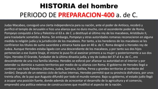 HISTORIA del hombre
PERIODO DE PREPARACION-400 a. de C.
Judas Macabeo, consiguió una cierta independencia para su nación, ante el poder de Antíoco, recobró y
purificó el templo de Jerusalén e hizo una alianza que no duro mucho, con el ascendente poder de Roma.
Pompeyo conquistó a Siria y Palestina el 63 a. de C. y destituyó al último rey de los macabeos, Aristóbulo II,
para trasladarle sometido a Roma. Sin embargo, Pompeyo y otras autoridades romanas reconocieron en alguna
medida la religión judía y la jurisdicción de los macabeos. Por tanto, a los herederos de los macabeos se les
confirieron los títulos de sumo sacerdote y etnarca hasta que en 40 a. de C. Roma designó a Herodes rey de
Judea. Aunque Herodes estaba ligado con una descendiente de los macabeos, y por tanto sus dos hijos
pertenecían a ese ilustre linaje, él mismo le puso fin al asesinar primero a su mujer y posteriormente a sus dos
hijos. Herodes El Grande, fundador de la última dinastía judía, y rey de Judea del 37 al 4 a. de C., era
descendiente de una rica familia idumea. Herodes se esforzó por afianzar su autoridad en el interior y por
extender su dominio a nuevos territorios por medio de su alianza con Roma. El gobierno de Herodes llegó a
contener casi toda Palestina (Idumea, Judea, Samaria, Galilea, Perea y grandes territorios al nordeste del
Jordán). Después de un extenso ciclo de luchas internas, Herodes permitió que su provincia disfrutara, por unos
treinta años, de la paz que Augusto difundió por todo el mundo romano. Bajo su gobierno, el estado judío llegó
a ocupar una posición fuerte, donde además de acrecentar el desarrollo de la agricultura y el comercio,
emprendió una política extensa de construcciones que modificó el aspecto de la nación.
 