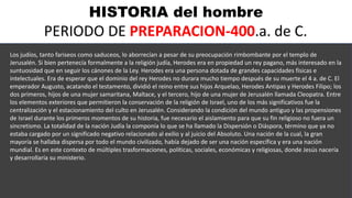HISTORIA del hombre
PERIODO DE PREPARACION-400.a. de C.
Los judíos, tanto fariseos como saduceos, lo aborrecían a pesar de su preocupación rimbombante por el templo de
Jerusalén. Si bien pertenecía formalmente a la religión judía, Herodes era en propiedad un rey pagano, más interesado en la
suntuosidad que en seguir los cánones de la Ley. Herodes era una persona dotada de grandes capacidades físicas e
intelectuales. Era de esperar que el dominio del rey Herodes no durara mucho tiempo después de su muerte el 4 a. de C. El
emperador Augusto, acatando el testamento, dividió el reino entre sus hijos Arquelao, Herodes Antipas y Herodes Filipo; los
dos primeros, hijos de una mujer samaritana, Maltace, y el tercero, hijo de una mujer de Jerusalén llamada Cleopatra. Entre
los elementos exteriores que permitieron la conservación de la religión de Israel, uno de los más significativos fue la
centralización y el estacionamiento del culto en Jerusalén. Considerando la condición del mundo antiguo y las propensiones
de Israel durante los primeros momentos de su historia, fue necesario el aislamiento para que su fin religioso no fuera un
sincretismo. La totalidad de la nación Judía la componía lo que se ha llamado la Dispersión o Diáspora, término que ya no
estaba cargado por un significado negativo relacionado al exilio y al juicio del Absoluto. Una nación de la cual, la gran
mayoría se hallaba dispersa por todo el mundo civilizado, había dejado de ser una nación específica y era una nación
mundial. Es en este contexto de múltiples trasformaciones, políticas, sociales, económicas y religiosas, donde Jesús nacería
y desarrollaría su ministerio.
 