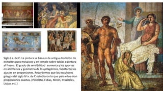 Siglo I a. de C. La pintura se basa en la antigua tradición de
esmaltes para mosaicos y en temple sobre tablas o pintura
al fresco. El grado de sensibilidad aumenta y los aportes
en aritmética y geometría de los pitagóricos, facilitaron los
ajustes en proporciones. Recordemos que los escultores
griegos del siglo IV a. de C estudiaron lo que para ellos eran
proporciones exactas. (Policleto, Fidias, Mirón, Praxíteles,
Lisipo, etc.)
 