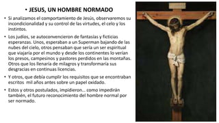 • JESUS, UN HOMBRE NORMADO
• Si analizamos el comportamiento de Jesús, observaremos su
incondicionalidad y su control de las virtudes, el celo y los
instintos.
• Los judíos, se autoconvencieron de fantasías y ficticias
esperanzas. Unos, esperaban a un Superman bajando de las
nubes del cielo, otros pensaban que sería un ser espiritual
que viajaría por el mundo y desde los continentes lo verían
los presos, campesinos y pastores perdidos en las montañas.
Otros que los llenaría de milagros y transformaría sus
desgracias en continuas licencias.
• Y otros, que debía cumplir los requisitos que se encontraban
escritos mil años antes sobre un papel oxidado.
• Estos y otros postulados, impidieron… como impedirán
también, el futuro reconocimiento del hombre normal por
ser normado.
 