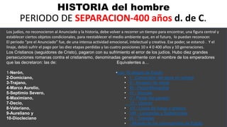 HISTORIA del hombre
PERIODO DE SEPARACION-400 años d. de C.
Los judíos, no reconocieron al Anunciado y la historia, debe volver a recorrer un tiempo para encontrar, una figura central y
establecer ciertos objetos condicionales, para reestablecer el medio ambiente que, en el futuro, lo puedan reconocer.
El periodo “pre el Anunciado” fue, de una intensa actividad emocional, intelectual y creativa. Ese poder, se estancó . Y el
linaje, debió sufrir el pago por las diez etapas perdidas y las cuatro posiciones 10 x 4 0 400 años y 10 generaciones.
Los Cristianos (seguidores de Cristo), pagaron con su sufrimiento el error de los judíos. Hubo diez grandes
persecuciones romanas contra el cristianismo, denominadas generalmente con el nombre de los emperadores
que las decretaron: las de: Equivalentes a…
1-Nerón,
2-Domiciano,
3-Trajano,
4-Marco Aurelio,
5-Septimio Severo,
6-Maximiano,
7-Decio,
8-Valeriano,
9-Aureliano y
10-Diocleciano.
•Las 10 plagas de Egipto
• I - Conversión del agua en sangre
• II - Invasión de ranas
• III - Piojos/Mosquitos
• IV - Moscas
• V - Peste del ganado
VI - Úlceras
• VII - Lluvia de fuego y granizo
• VIII - Langostas y Saltamontes
• IX - Tinieblas
• - Muerte de los primogénitos de Egipto
 