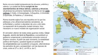 Roma, era una ciudad compuesta por los etruscos, umbríos y
sabinos. La ciudad de Roma surgió de los
asentamientos de tribus latinas, sabinas y etruscas,
situándose los primeros habitantes de Roma en las siete
colinas (1-Celio, 2-Campidoglio, 3-Esquilino, 4-Viminale,
5-Quirinale, 6-Palatina y 7-Aventina).
Roma durante siglos fue una republica en la que los
plebeyos y los ultraconservadores senadores, se
enfrentaban y cedían o atacaban de uno u otro lado.
La expansión de la pequeña ciudad romana, hizo
necesario un nuevo modelo de organización social.
El vencedor ulterior de todas estas guerras civiles, César
Augusto, abolirá de facto la República y consolidará un
gobierno unipersonal y centralizado conocido como el
Imperio romano. A partir de este momento, la estabilidad
política del Imperio, quedará ligada al carácter de
los emperadores que sucederán a Augusto, alternándose
los periodos de paz y prosperidad, con las épocas de
crisis, entre el 27 a. de C. al 476 a. de C.
 