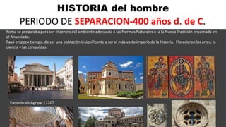 HISTORIA del hombre
PERIODO DE SEPARACION-400 años d. de C.
Roma se preparaba para ser el centro del ambiente adecuado a las Normas Naturales o a la Nueva Tradición encarnada en
el Anunciado.
Pasó en poco tiempo, de ser una población insignificante a ser el más vasto imperio de la historia. Florecieron las artes, la
ciencia y las conquistas.
Panteón de Agripa ¿120?
 