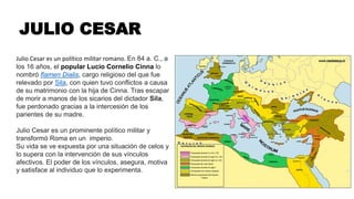 JULIO CESAR
Julio Cesar es un político militar romano. En 84 a. C., a
los 16 años, el popular Lucio Cornelio Cinna lo
nombró flamen Dialis, cargo religioso del que fue
relevado por Sila, con quien tuvo conflictos a causa
de su matrimonio con la hija de Cinna. Tras escapar
de morir a manos de los sicarios del dictador Sila,
fue perdonado gracias a la intercesión de los
parientes de su madre.
Julio Cesar es un prominente político militar y
transformó Roma en un imperio.
Su vida se ve expuesta por una situación de celos y
lo supera con la intervención de sus vínculos
afectivos. El poder de los vínculos, asegura, motiva
y satisface al individuo que lo experimenta.
 