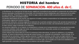 HISTORIA del hombre
PERIODO DE SEPARACION- 400 años d. de C.
.
La Pax Romana, es un periodo de 210 años de paz, exigido por la providencia para extender la comprensión de la Naturaleza
humana expresada y manifestada en el Anunciado. Las circunstancias fueron establecidas, pero la ignorancia de los judíos,
no supo valorarlas. El bautista no lo siguió, Simón lo negó y Judas lo vendió y Caifás lo acusó (en la posición de Sumo
Sacerdote) y los judíos (el pueblo) lo ignoró.
Los devotos observadores de las normas, que siguieron el modelo, tampoco comprendieron los fundamentos esenciales del
núcleo gestor original de la Familia Funcional.
El proceso de restitución, comienza exigiendo la redención de un periodo completo relativo al 40. periodo de separación del
error. Es el proceso de la conversión, del renacer providencial, del retorno al orden, del entendimiento ajustado a la norma.
El orden cósmico, exige al ordenado en la ordenanza.
Los conversos originarios, en su mayoría, no compartieron su tiempo con el comportamiento y el mensaje del Anunciado.
Los escritos realizados medio siglo más tarde, son interpretaciones de lo observado, acordes con la personalidad y
convencimiento particular de los autores.
¿Cómo influyen esta nuevas ideas en el arte? El cristianismo limita alternativas, se opone al politeísmo y a la mitología
reinante. Se reduce la demostración desnuda del cuerpo humano, y se pretende una orientación moral unificada en la
diversidad de las costumbres. Católico significa universal. (“el adjetivo catholicus en latín, tiene un origen anterior a lo
cristiano; es empleada por Plinio siglo I d. de C. quien en el libro I de su Historia Natural, habla de catholica siderum erratium
(la universalidad de las estrellas errantes) Quintiliano en el mismo siglo, usa el vocablo con el valor de la totalidad de las
reglas generales universales y absolutas y eso es anterior a los escritos cristianos”).
 