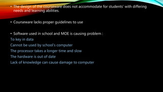 • The design of the courseware does not accommodate for students’ with differing
needs and learning abilities.
• Courseware lacks proper guidelines to use
• Software used in school and MOE is causing problem :
To key in data
Cannot be used by school’s computer
The processor takes a longer time and slow
The hardware is out of date
Lack of knowledge can cause damage to computer
 