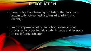 INTRODUCTION
• Smart school is a learning institution that has been
systemically reinvented in terms of teaching and
learning.
• For the improvement of the school management
processes in order to help students cope and leverage
on the information age.
 