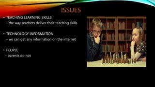 ISSUES
• TEACHING LEARNING SKILLS
- the way teachers deliver their teaching skills
• TECHNOLOGY INFORMATION
- we can get any information on the internet
• PEOPLE
- parents do not
 