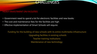 CHALLENGES
HEAVY INVESTMENT ON FACILITIES
• Government need to spend a lot for electronic facilities and new books
• The cost and maintenance fees for the facilities are high
• Effective implementation of Smart Schools will require:
Funding for the building of new schools with its entire multimedia infrastructure
Upgrading facilities in existing schools
Teacher training institutions
Maintenance of new technology
 