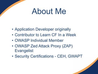 About Me
• Application Developer originally
• Contributor to Learn CF In a Week
• OWASP Individual Member
• OWASP Zed Attack Proxy (ZAP)
Evangelist
• Security Certifications - CEH, GWAPT
 