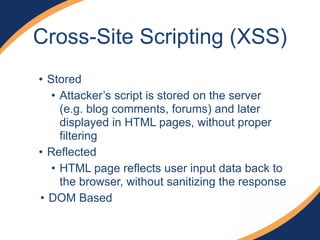 • Stored
• Attacker’s script is stored on the server
(e.g. blog comments, forums) and later
displayed in HTML pages, without proper
filtering
• Reflected
• HTML page reflects user input data back to
the browser, without sanitizing the response
• DOM Based
Cross-Site Scripting (XSS)
 
