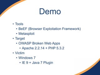 Demo
• Tools
• BeEF (Browser Exploitation Framework)
• Metasploit
• Target
• OWASP Broken Web Apps
• Apache 2.2.14 + PHP 5.3.2
• Victim
• Windows 7
• IE 9 + Java 7 Plugin
 