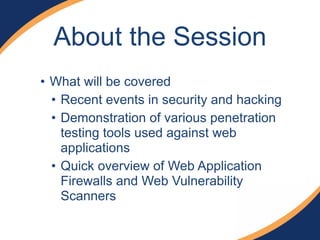 About the Session
• What will be covered
• Recent events in security and hacking
• Demonstration of various penetration
testing tools used against web
applications
• Quick overview of Web Application
Firewalls and Web Vulnerability
Scanners
 