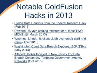 • Stolen Data Headers from the Federal Reserve Hack
(Feb 2013)
• Downed US vuln catalog infected for at least TWO
MONTHS (March 2013)
• Web host Linode, hackers clash over credit-card raid
claim (April 2013)
• Washington Court Data Breach Exposes 160K SSNs
(May 2013)
• Alleged Hacker Indicted In New Jersey For Data
Breach Conspiracy Targeting Government Agency
Networks (Oct 2013)
Notable ColdFusion
Hacks in 2013
 
