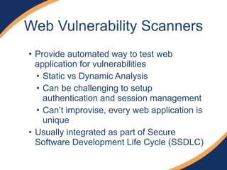 • Provide automated way to test web
application for vulnerabilities
• Static vs Dynamic Analysis
• Can be challenging to setup
authentication and session management
• Can’t improvise, every web application is
unique
• Usually integrated as part of Secure
Software Development Life Cycle (SSDLC)
Web Vulnerability Scanners
 