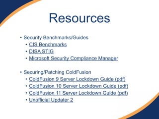 • Security Benchmarks/Guides
• CIS Benchmarks
• DISA STIG
• Microsoft Security Compliance Manager
!
• Securing/Patching ColdFusion
• ColdFusion 9 Server Lockdown Guide (pdf)
• ColdFusion 10 Server Lockdown Guide (pdf)
• ColdFusion 11 Server Lockdown Guide (pdf)
• Unofficial Updater 2
Resources
 