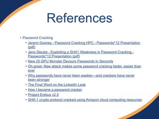 • Password Cracking
• Jeremi Gosney - Password Cracking HPC - Passwords^12 Presentation
(pdf)
• Jens Steube - Exploiting a SHA1 Weakness in Password Cracking -
Passwords^12 Presentation (pdf)
• New 25 GPU Monster Devours Passwords In Seconds
• Oh great: New attack makes some password cracking faster, easier than
ever
• Why passwords have never been weaker—and crackers have never
been stronger
• The Final Word on the LinkedIn Leak
• How I became a password cracker
• Project Erebus v2.5
• SHA-1 crypto protocol cracked using Amazon cloud computing resources
References
 
