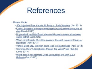 • Recent Hacks
• SQL Injection Flaw Haunts All Ruby on Rails Versions (Jan 2013)
• Critics: Substandard crypto needlessly puts Evernote accounts at
risk (March 2013)
• Huge attack on WordPress sites could spawn never-before-seen
super botnet (April 2013)
• Why LivingSocial’s 50-million password breach is graver than you
may think (April 2013)
• Yahoo! Blind SQL Injection could lead to data leakage (April 2013)
• Common Web Vulnerabilities Plague Top WordPress Plug-Ins
(June 2013)
• WordPress Fixes Remote Code Execution Flaw With 3.6.1
Release (Sept 2013)
References
 
