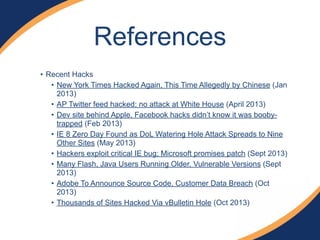 • Recent Hacks
• New York Times Hacked Again, This Time Allegedly by Chinese (Jan
2013)
• AP Twitter feed hacked; no attack at White House (April 2013)
• Dev site behind Apple, Facebook hacks didn’t know it was booby-
trapped (Feb 2013)
• IE 8 Zero Day Found as DoL Watering Hole Attack Spreads to Nine
Other Sites (May 2013)
• Hackers exploit critical IE bug; Microsoft promises patch (Sept 2013)
• Many Flash, Java Users Running Older, Vulnerable Versions (Sept
2013)
• Adobe To Announce Source Code, Customer Data Breach (Oct
2013)
• Thousands of Sites Hacked Via vBulletin Hole (Oct 2013)
References
 