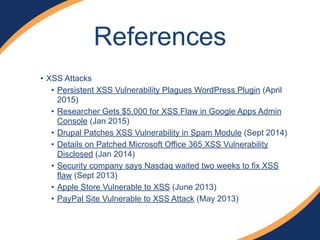 • XSS Attacks
• Persistent XSS Vulnerability Plagues WordPress Plugin (April
2015)
• Researcher Gets $5,000 for XSS Flaw in Google Apps Admin
Console (Jan 2015)
• Drupal Patches XSS Vulnerability in Spam Module (Sept 2014)
• Details on Patched Microsoft Office 365 XSS Vulnerability
Disclosed (Jan 2014)
• Security company says Nasdaq waited two weeks to fix XSS
flaw (Sept 2013)
• Apple Store Vulnerable to XSS (June 2013)
• PayPal Site Vulnerable to XSS Attack (May 2013)
References
 