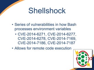 Shellshock
• Series of vulnerabilities in how Bash
processes environment variables
• CVE-2014-6271, CVE-2014-6277,
CVE-2014-6278, CVE-2014-7169,
CVE-2014-7186, CVE-2014-7187
• Allows for remote code execution
 
