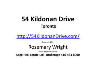 54 Kildonan Drive
                 Toronto

http://54KildonanDrive.com/
                   Presented By:

        Rosemary Wright
                Sales Representative
Sage Real Estate Ltd., Brokerage 416-483-8000
 