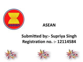 ASEAN
Submitted by:- Supriya Singh
Registration no. :- 12114584
 
