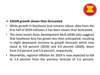 ⮚ ASEAN growth slower than forecasted
• While growth in Southeast Asia remains robust, data from the
first half of 2019 indicates it has been slower than forecasted.
• The most recent Asian Development Bank (ADB) data suggests
that Southeast Asia has grown less than anticipated, resulting
in slight downward revisions to growth forecasts which now
stand at 4.8 percent (2019) and 4.9 percent (2020), down
from 4.9 percent and 5.0 percent, respectively.
• Meanwhile, regional inflation for 2019 is now expected to fall
to 2.4 percent from the previous forecast of 2.6 percent.
 