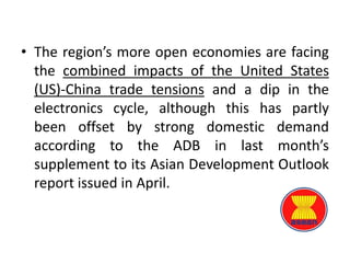 • The region’s more open economies are facing
the combined impacts of the United States
(US)-China trade tensions and a dip in the
electronics cycle, although this has partly
been offset by strong domestic demand
according to the ADB in last month’s
supplement to its Asian Development Outlook
report issued in April.
 
