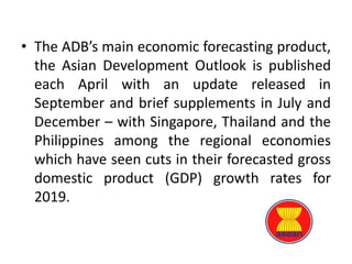 • The ADB’s main economic forecasting product,
the Asian Development Outlook is published
each April with an update released in
September and brief supplements in July and
December – with Singapore, Thailand and the
Philippines among the regional economies
which have seen cuts in their forecasted gross
domestic product (GDP) growth rates for
2019.
 