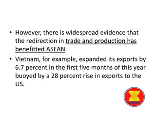 • However, there is widespread evidence that
the redirection in trade and production has
benefitted ASEAN.
• Vietnam, for example, expanded its exports by
6.7 percent in the first five months of this year
buoyed by a 28 percent rise in exports to the
US.
 