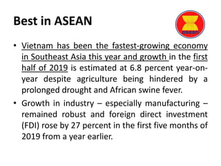 Best in ASEAN
• Vietnam has been the fastest-growing economy
in Southeast Asia this year and growth in the first
half of 2019 is estimated at 6.8 percent year-on-
year despite agriculture being hindered by a
prolonged drought and African swine fever.
• Growth in industry – especially manufacturing –
remained robust and foreign direct investment
(FDI) rose by 27 percent in the first five months of
2019 from a year earlier.
 