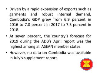 • Driven by a rapid expansion of exports such as
garments and robust internal demand,
Cambodia's GDP grew from 6.9 percent in
2016 to 7.0 percent in 2017 to 7.3 percent in
2018.
• At seven percent, the country’s forecast for
2019 during the ADB’s April report was the
highest among all ASEAN member states.
• However, no data on Cambodia was available
in July’s supplement report.
 