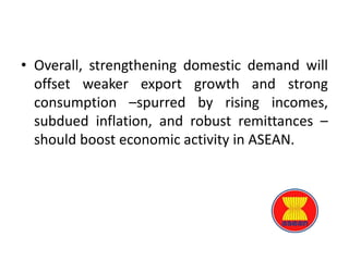 • Overall, strengthening domestic demand will
offset weaker export growth and strong
consumption –spurred by rising incomes,
subdued inflation, and robust remittances –
should boost economic activity in ASEAN.
 