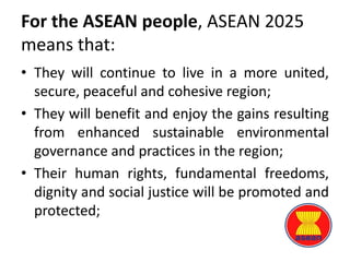 For the ASEAN people, ASEAN 2025
means that:
• They will continue to live in a more united,
secure, peaceful and cohesive region;
• They will benefit and enjoy the gains resulting
from enhanced sustainable environmental
governance and practices in the region;
• Their human rights, fundamental freedoms,
dignity and social justice will be promoted and
protected;
 
