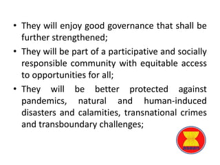 • They will enjoy good governance that shall be
further strengthened;
• They will be part of a participative and socially
responsible community with equitable access
to opportunities for all;
• They will be better protected against
pandemics, natural and human-induced
disasters and calamities, transnational crimes
and transboundary challenges;
 