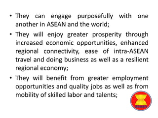 • They can engage purposefully with one
another in ASEAN and the world;
• They will enjoy greater prosperity through
increased economic opportunities, enhanced
regional connectivity, ease of intra-ASEAN
travel and doing business as well as a resilient
regional economy;
• They will benefit from greater employment
opportunities and quality jobs as well as from
mobility of skilled labor and talents;
 